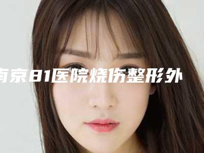 南京81医院烧伤整形外科与Nussa美飒医疗美容诊所哪个医院好附案例