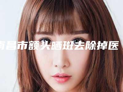 南昌市额头晒斑去除掉医生排名榜TOP10强强榜专个甄选（涂飞翔医生实力口碑逐一点评）