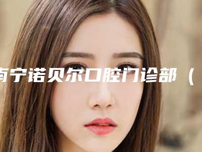 南宁诺贝尔口腔门诊部（民主店）好不好-价格表(费用)2025版全新发布