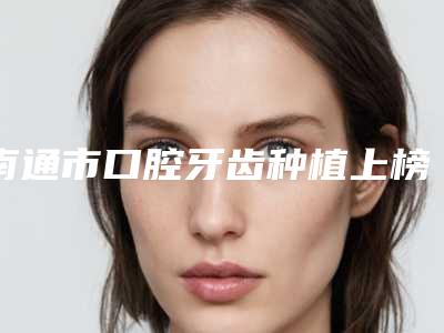 南通市口腔牙齿种植上榜名单前十佳汇总-南通市口腔牙齿种植口腔医生