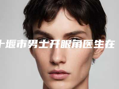 十堰市男士开眼角医生在榜清单惊喜上线-十堰市赵坤整形医生