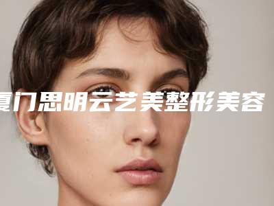 厦门思明云艺美整形美容医院,厦门思明舒友千慕国际门诊部公立私立口碑大PK