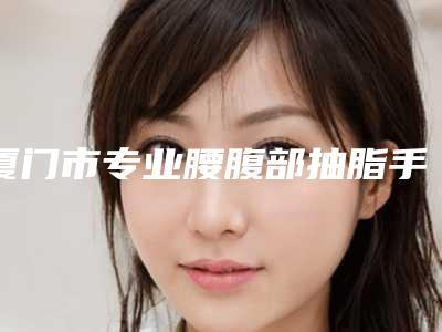 厦门市专业腰腹部抽脂手术医生哪几个可靠-张民福整形医生口碑热评