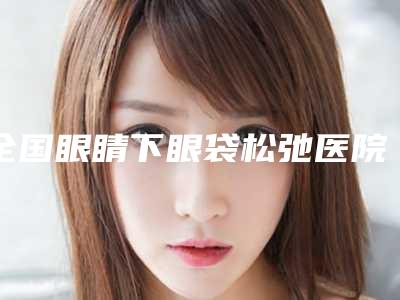 全国眼睛下眼袋松弛医院排行榜：眼睛下眼袋松弛医院top50强重点介绍