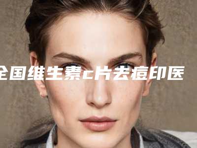 全国维生素c片去痘印医院排行前二十佳大咖揭秘-有名气价格也实惠_