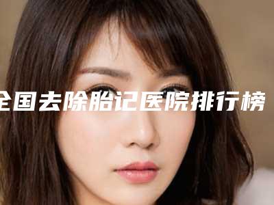 全国去除胎记医院排行榜前二十名资料-口碑好