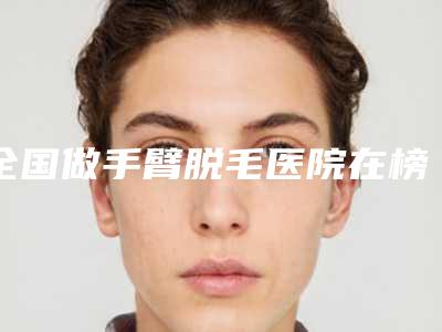 全国做手臂脱毛医院在榜名单前20强榜详细分析-是明星医生