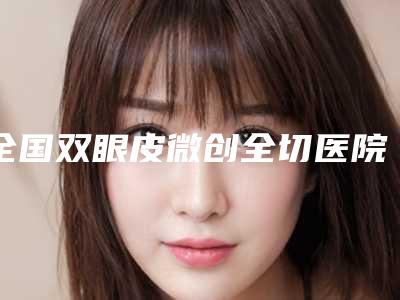 全国双眼皮微创全切医院排行榜top20强排名详情-优势分析