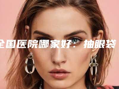 全国医院哪家好:抽眼袋手术医院top50实力