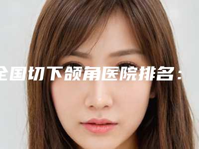 全国切下颌角医院排名:切下颌角医院50家精品医院名单公布