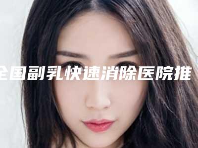 全国副乳快速消除医院推荐：副乳快速消除医院前50强实力整合