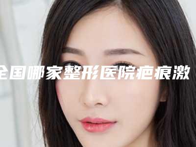 全国哪家整形医院疤痕激光去掉比较好:疤痕激光去掉医院前50位免费公示