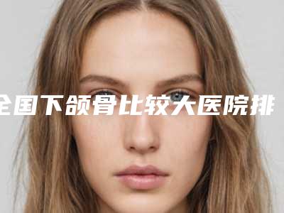 全国下颌骨比较大医院排行前二十佳私藏分享-排行榜前三私立领衔