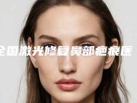 全国激光修复鼻部疤痕医院排行榜：激光修复鼻部疤痕医院前50佳实力汇总