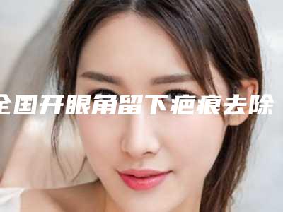 全国开眼角留下疤痕去除医院排行前十位权威机构名单-价格也不贵