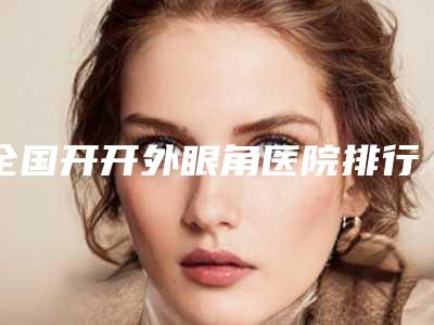 全国开开外眼角医院排行榜:开开外眼角医院top50强公示