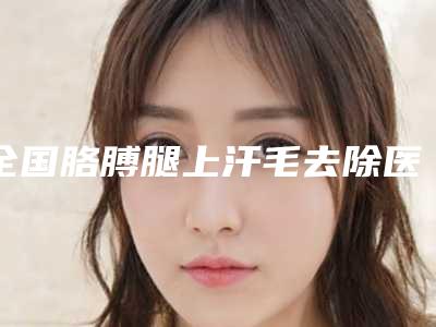 全国胳膊腿上汗毛去除医院排行前二十位意想不到-技术优势介绍