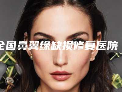 全国鼻翼缘缺损修复医院推荐:鼻翼缘缺损修复医院top50强可靠榜单发布