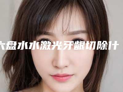 六盘水水激光牙龈切除什么费用
