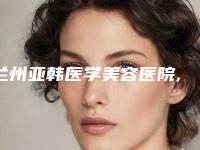 兰州亚韩医学美容医院,兰州美联伊美医疗美容诊所凭口碑那家好呢