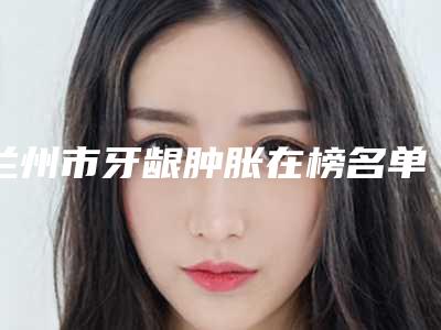 兰州市牙龈肿胀在榜名单十强经验丰富-兰州市牙龈肿胀口腔医生