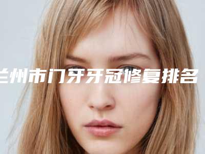 兰州市门牙牙冠修复排名榜鳌头独占-兰州市门牙牙冠修复口腔医生