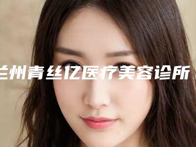 兰州青丝亿医疗美容诊所价位表2025热门新编-李鑫医生介绍