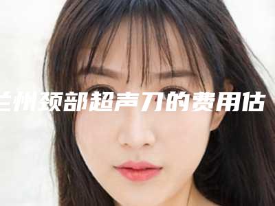 兰州颈部超声刀的费用估计要多少-兰州颈部超声刀费用多吗