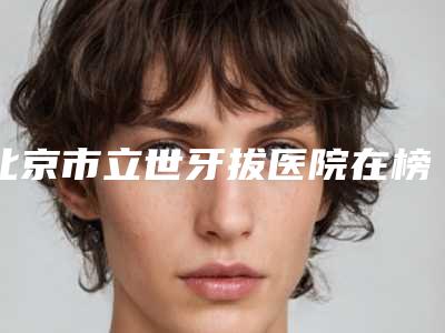 北京市立世牙拔医院在榜清单十强哪家有名气(北京优尼口腔门诊部效果一绝)