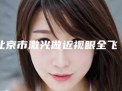 北京市激光做近视眼全飞秒哪个三甲医院比较好(解放军总装备后勤部医学整形中心榜上理由可查)