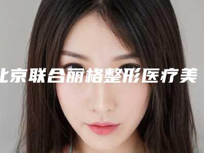 北京联合丽格整形医疗美容医院,北京青柠医疗美容哪个技术更上一楼