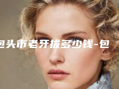 包头市老牙拔多少钱-包头市老牙拔医院在榜名单十强医生点评