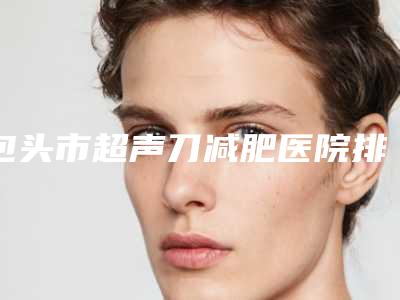 包头市超声刀减肥医院排名榜前十名选出-包头伽蓝医疗美容技术强势入围