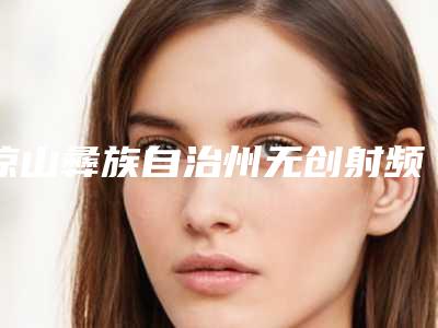 凉山彝族自治州无创射频溶脂价格(收费标准)优惠上线-凉山彝族自治州无创射频溶脂价格行情