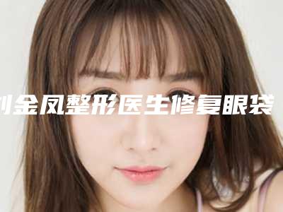 刘金凤整形医生修复眼袋凹陷到底好不好修复眼袋凹陷案例口碑评价技术实力揭晓