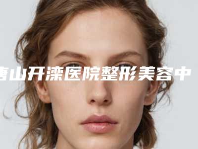 唐山开滦医院整形美容中心价格(价目)详细披露-玻尿酸脂肪填充案例