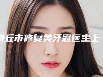 商丘市修复美牙冠医生上榜名单前10位实力对比-商丘市修复美牙冠口腔医生