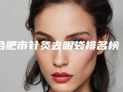 合肥市针灸去眼袋排名榜前八强深挖-合肥星和医疗整形美容门诊部实力介绍全在这
