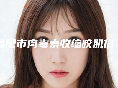 合肥市肉毒素收缩咬肌价格表(价目)免费查询(10月-4月均价为:3668元)