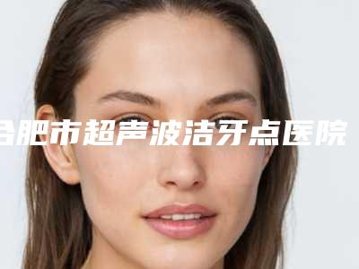 合肥市超声波洁牙点医院排行榜综合实力top10强实力大比拼(合肥亿立洁口腔门实力在线)