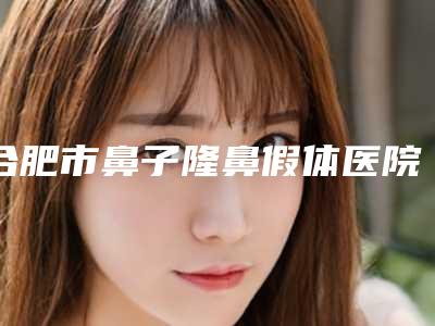 合肥市鼻子隆鼻假体医院排行榜是实力派(合肥市鼻子隆鼻假体整形医院)