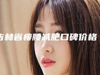 吉林省瘦腰减肥口碑价格表一览-近8个月均价为19452元