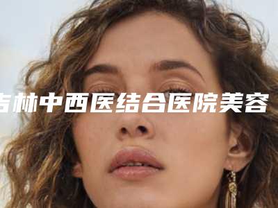 吉林中西医结合医院美容整形外科与吉林赵钢医疗美容诊所你更中意哪一家