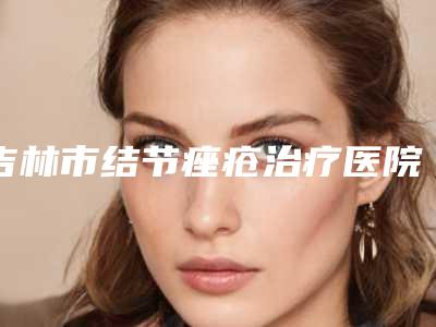 吉林市结节痤疮治疗医院在榜清单top10强是哪些(吉林市船营华怡医疗美容门诊部实力与口碑超好)
