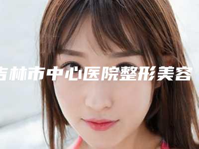 吉林市中心医院整形美容科杨楠医生,赵鸿儒医生口碑查看