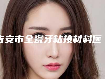 吉安市全瓷牙粘接材料医生上榜名单TOP10强重磅揭秘-吉安市肖霞口腔医生
