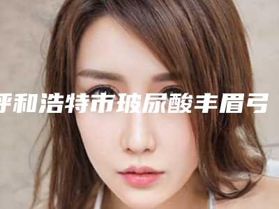 呼和浩特市玻尿酸丰眉弓价位表哪个医生更好2025-呼和浩特市玻尿酸丰眉弓均价为5859元