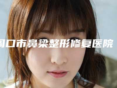 周口市鼻梁整形修复医院排行榜十强哪家比较靠谱-周口市鼻梁整形修复整形医院