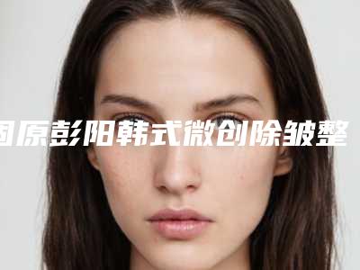 固原彭阳韩式微创除皱整形权威医院2025年_彭阳县韩式微创除皱口碑好实力佳的整形医院