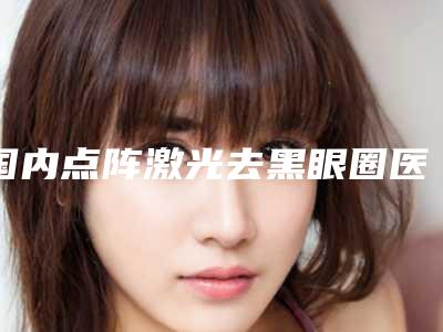 国内点阵激光去黑眼圈医院排名:点阵激光去黑眼圈医院前50评价极高